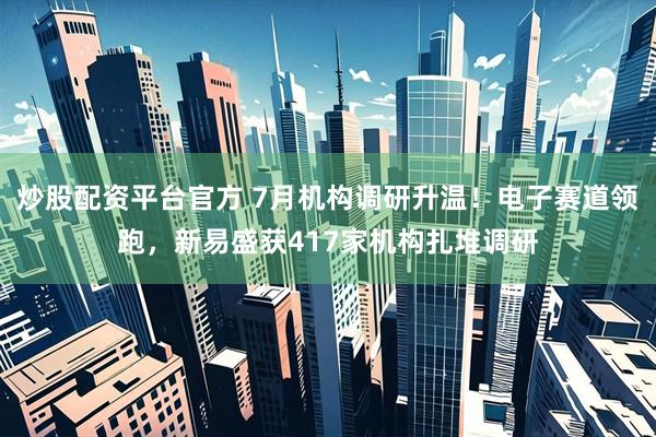 炒股配资平台官方 7月机构调研升温！电子赛道领跑，新易盛获417家机构扎堆调研