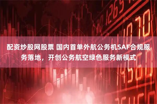 配资炒股网股票 国内首单外航公务机SAF合规服务落地，开创公务航空绿色服务新模式