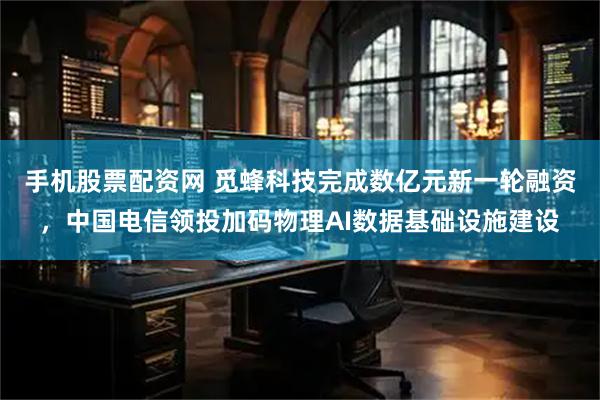 手机股票配资网 觅蜂科技完成数亿元新一轮融资，中国电信领投加码物理AI数据基础设施建设