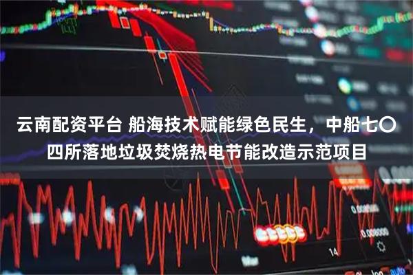 云南配资平台 船海技术赋能绿色民生，中船七〇四所落地垃圾焚烧热电节能改造示范项目