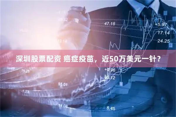 深圳股票配资 癌症疫苗，近50万美元一针？