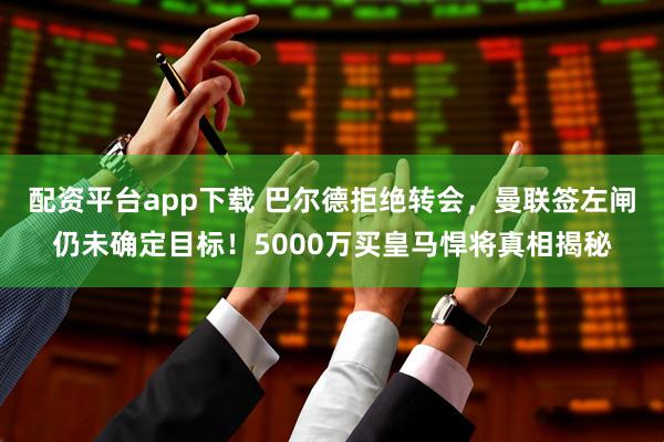 配资平台app下载 巴尔德拒绝转会，曼联签左闸仍未确定目标！5000万买皇马悍将真相揭秘